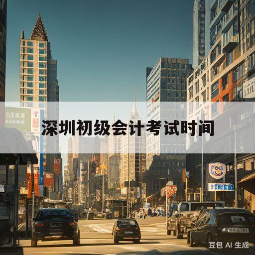 深圳初级会计考试时间(深圳初级会计考试时间2023一年几次考试)