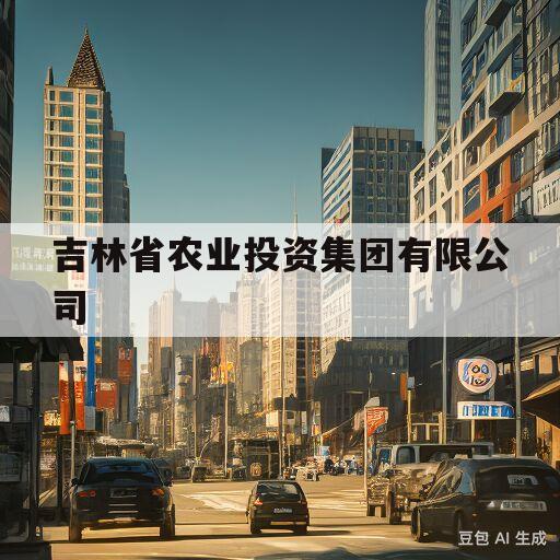 吉林省农业投资集团有限公司(吉林省农业投资集团有限公司招聘公告)