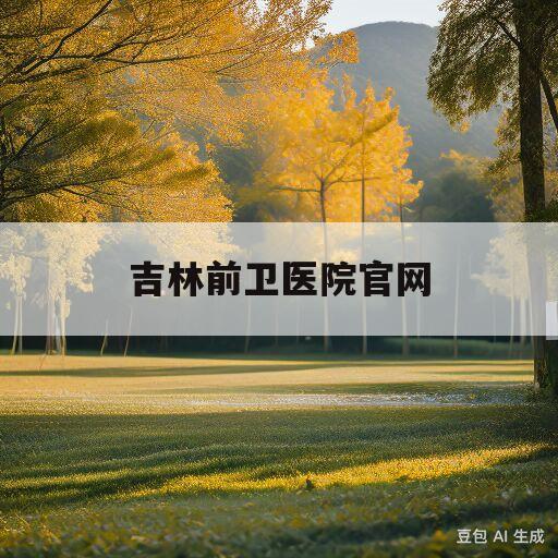 吉林前卫医院官网(吉林前卫医院网上挂号)